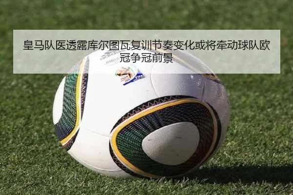 皇马队医透露库尔图瓦复训节奏变化或将牵动球队欧冠争冠前景