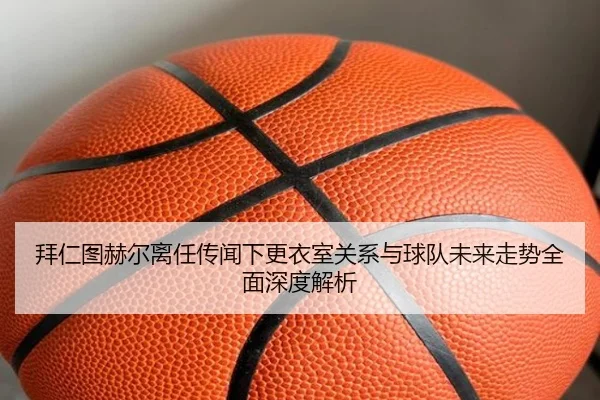 拜仁图赫尔离任传闻下更衣室关系与球队未来走势全面深度解析