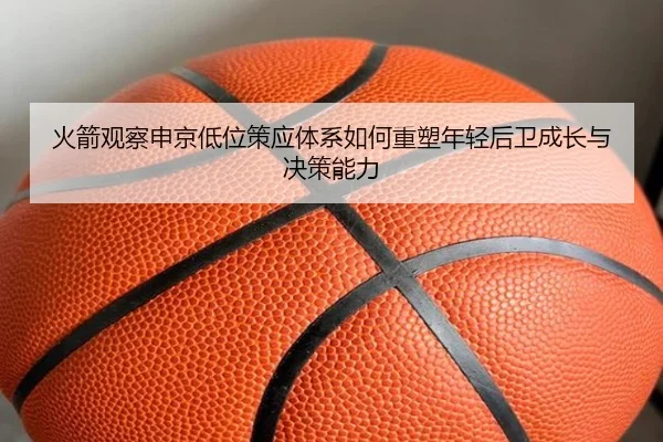 火箭观察申京低位策应体系如何重塑年轻后卫成长与决策能力