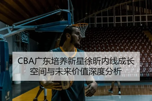 CBA广东培养新星徐昕内线成长空间与未来价值深度分析
