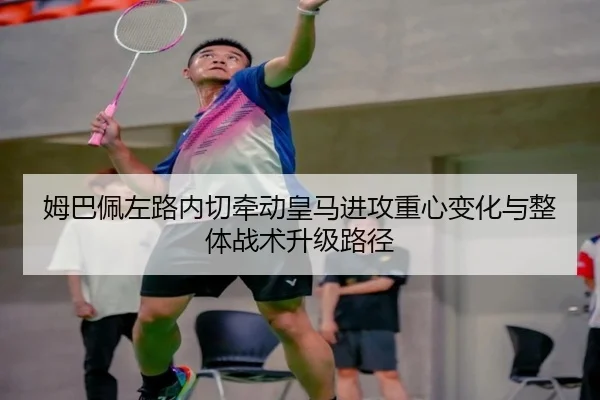 姆巴佩左路内切牵动皇马进攻重心变化与整体战术升级路径